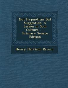 Not Hypnotism But Suggestion: A Lesson in Soul Culture... - Primary Source Edition di Henry Harrison Brown edito da Nabu Press