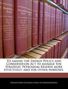 To Amend The Energy Policy And Conservation Act To Manage The Strategic Petroleum Reserve More Effectively, And For Other Purposes. edito da Bibliogov