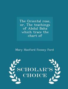The Oriental Rose, Or, The Teachings Of Abdul Baha Which Trace The Chart Of - Scholar's Choice Edition di Mary Hanford Finney Ford edito da Scholar's Choice