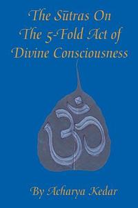 The Sutras On The 5-Fold Act of Divine Consciousness di Acharya Kedar edito da iUniverse