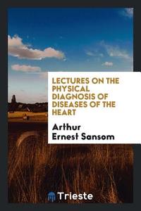 Lectures on the Physical Diagnosis of Diseases of the Heart di Arthur Ernest Sansom edito da Trieste Publishing