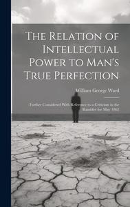 The Relation of Intellectual Power to Man's True Perfection: Further Considered With Reference to a Criticism in the Rambler for May 1862 di William George Ward edito da LEGARE STREET PR