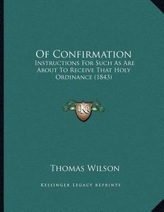 Of Confirmation: Instructions for Such as Are about to Receive That Holy Ordinance (1843) di Thomas Wilson edito da Kessinger Publishing