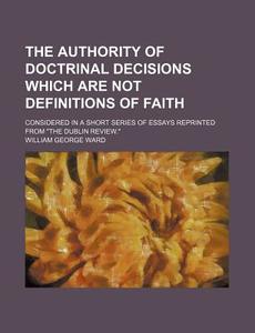 The Authority Of Doctrinal Decisions Which Are Not Definitions Of Faith; Considered In A Short Series Of Essays Reprinted From "the Dublin Review." di William George Ward edito da General Books Llc