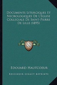 Documents Liturgiques Et Necrologiques de L'Eglise Collegiale de Saint-Pierre de Lille (1895) di Edouard Hautcoeur edito da Kessinger Publishing