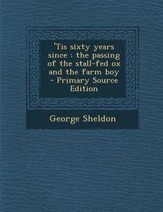 'Tis Sixty Years Since: The Passing of the Stall-Fed Ox and the Farm Boy di George Sheldon edito da Nabu Press