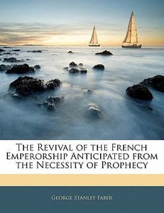The Revival Of The French Emperorship Anticipated From The Necessity Of Prophecy di George Stanley Faber edito da Bibliolife, Llc
