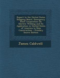 Report to the United States Shipping Board, Emergency Fleet Corporation on Electric Welding and Its Application in United States of America to Ship Co di James Caldwell edito da Nabu Press