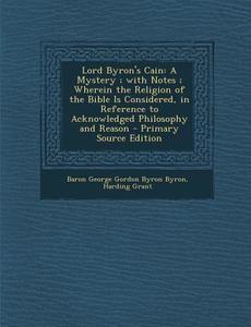 Lord Byron's Cain: A Mystery; With Notes; Wherein the Religion of the Bible Is Considered, in Reference to Acknowledged Philosophy and Re di Baron George Gordon Byron Byron, Harding Grant edito da Nabu Press