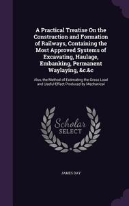 A Practical Treatise On The Construction And Formation Of Railways, Containing The Most Approved Systems Of Excavating, Haulage, Embanking, Permanent  di James Day edito da Palala Press