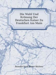 Die Wahl Und Kronung Der Deutschen Kaiser Zu Frankfurt Am Main di Benedict Jacob Romer-Buchner edito da Book On Demand Ltd.