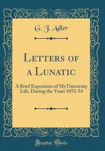 Letters of a Lunatic: A Brief Exposition of My University Life, During the Years 1853-54 (Classic Reprint) di G. J. Adler edito da Forgotten Books
