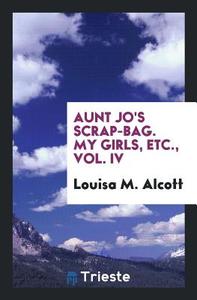 Aunt Jo's Scrap-Bag. My Girls, Etc., Vol. IV di Louisa M. Alcott edito da Trieste Publishing