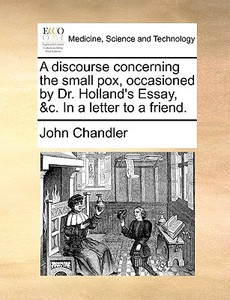 A Discourse Concerning The Small Pox, Occasioned By Dr. Holland's Essay, &c. In A Letter To A Friend di John Chandler edito da Gale Ecco, Print Editions