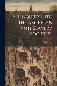 An Inquiry Into the American Anti-slavery Societies di William Jay edito da LEGARE STREET PR