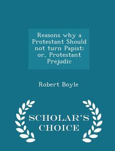 Reasons Why A Protestant Should Not Turn Papist; Or, Protestant Prejudic - Scholar's Choice Edition di Robert Boyle edito da Scholar's Choice