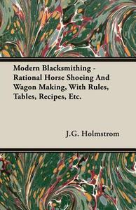 Modern Blacksmithing - Rational Horse Shoeing and Wagon Making, with Rules, Tables, Recipes, Etc. di J. G. Holmstrom edito da Stoddard Press