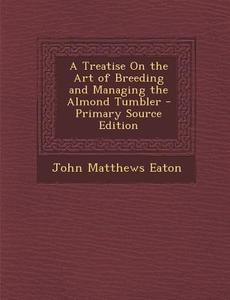 Treatise on the Art of Breeding and Managing the Almond Tumbler di John Matthews Eaton edito da Nabu Press