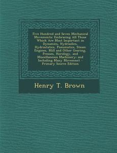 Five Hundred and Seven Mechanical Movements: Embracing All Those Which Are Most Important in Dynamics, Hydraulics, Hydrostatics, Pneumatics, Steam Eng di Henry T. Brown edito da Nabu Press