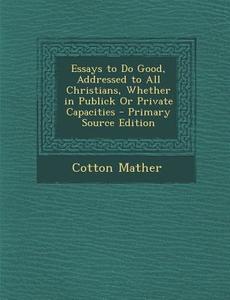 Essays to Do Good, Addressed to All Christians, Whether in Publick or Private Capacities - Primary Source Edition di Cotton Mather edito da Nabu Press