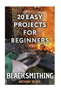 Blacksmithing: 20 Easy Projects for Beginners: (Blacksmith, How to Blacksmith) di Anthony Black edito da Createspace Independent Publishing Platform