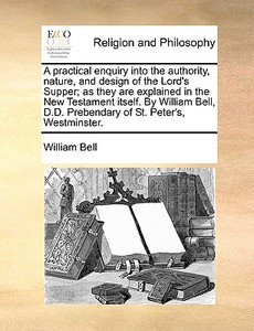 A Practical Enquiry Into The Authority, Nature, And Design Of The Lord's Supper; As They Are Explained In The New Testament Itself. By William Bell, D di William Bell edito da Gale Ecco, Print Editions