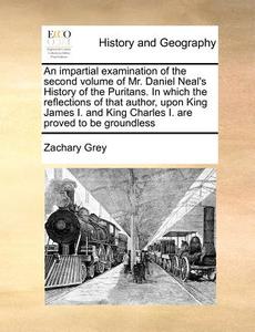 An Impartial Examination Of The Second Volume Of Mr. Daniel Neal's History Of The Puritans. In Which The Reflections Of That Author, Upon King James I di Zachary Grey edito da Gale Ecco, Print Editions