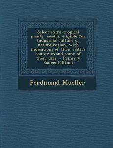 Select Extra-Tropical Plants, Readily Eligible for Industrial Culture or Naturalisation, with Indications of Their Native Countries and Some of Their di Ferdinand Mueller edito da Nabu Press