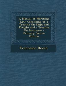 A Manual of Maritime Law: Consisting of a Treatise on Ships and Freight and a Treatise on Insurance di Francesco Rocco edito da Nabu Press