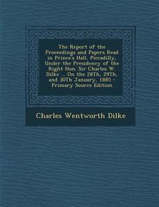 The Report of the Proceedings and Papers Read in Prince's Hall, Piccadilly, Under the Presidency of the Right Hon. Sir Charles W. Dilke ... on the 28t di Charles Wentworth Dilke edito da Nabu Press