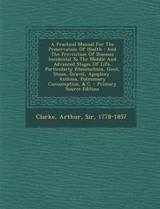 A   Practical Manual for the Preservation of Health: And the Prevention of Diseases Incidental to the Middle and Advanced Stages of Life, Particularly edito da Nabu Press