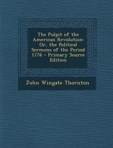 The Pulpit of the American Revolution: Or, the Political Sermons of the Period 1776 - Primary Source Edition di John Wingate Thornton edito da Nabu Press