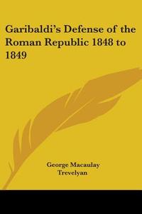 Garibaldi's Defense Of The Roman Republic 1848 To 1849 di George Macaulay Trevelyan edito da Kessinger Publishing Co