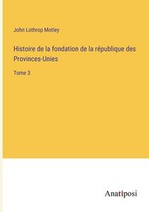 Histoire de la fondation de la république des Provinces-Unies di John Lothrop Motley edito da Anatiposi Verlag