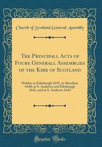 The Principall Acts of Foure Generall Assemblies of the Kirk of Scotland: Holden at Edinburgh 1639, at Aberdene 1640, at S. Andrews and Edinburgh 1641 di Church Of Scotland General Assembly edito da Forgotten Books
