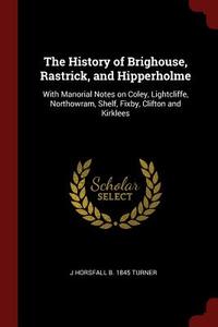 The History of Brighouse, Rastrick, and Hipperholme: With Manorial Notes on Coley, Lightcliffe, Northowram, Shelf, Fixby di J. Horsfall B. Turner edito da CHIZINE PUBN