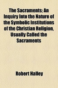The Sacraments; An Inquiry Into The Nature Of The Symbolic Institutions Of The Christian Religion, Usually Called The Sacraments di Robert Halley edito da General Books Llc