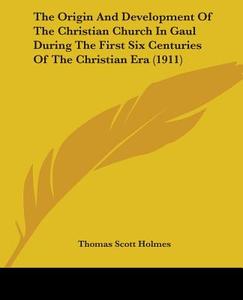 The Origin and Development of the Christian Church in Gaul During the First Six Centuries of the Christian Era (1911) di Thomas Scott Holmes edito da Kessinger Publishing