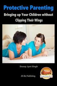 Protective Parenting - Bringing Up Your Children Without Clipping Their Wings di Dueep Jyot Singh, John Davidson edito da Createspace