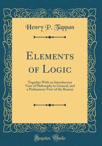 Elements of Logic: Together with an Introductory View of Philosophy in General, and a Preliminary View of the Reason (Classic Reprint) di Henry P. Tappan edito da Forgotten Books