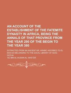 An  Account of the Establishment of the Fatemite Dynasty in Africa, Being the Annals of That Province from the Year 290 of the Begin to the Year 380; di Ali Ibn-Al-Husain Al- Mas Udi edito da Rarebooksclub.com