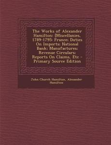 The Works of Alexander Hamilton: [Miscellanies, 1789-1795: France; Duties on Imports; National Bank; Manufactures; Revenue Circulars; Reports on Claim di John Church Hamilton, Alexander Hamilton edito da Nabu Press