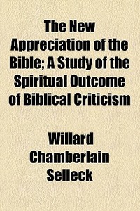 The New Appreciation Of The Bible; A Study Of The Spiritual Outcome Of Biblical Criticism di Willard Chamberlain Selleck edito da General Books Llc