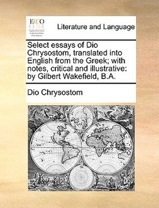 Select Essays Of Dio Chrysostom, Translated Into English From The Greek; With Notes, Critical And Illustrative di Dio Chrysostom edito da Gale Ecco, Print Editions
