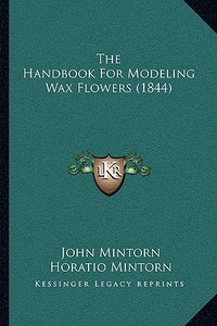 The Handbook for Modeling Wax Flowers (1844) di John Mintorn, Horatio Mintorn edito da Kessinger Publishing