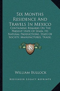 Six Months Residence and Travels in Mexico: Containing Remarks on the Present State of Spain, Its Natural Productions, State of Society, Manufactures, di William Bullock edito da Kessinger Publishing