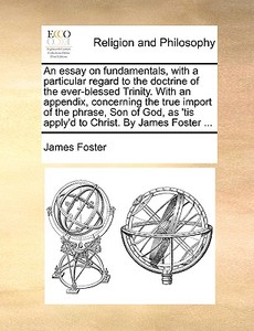 An Essay On Fundamentals, With A Particular Regard To The Doctrine Of The Ever-blessed Trinity. With An Appendix, Concerning The True Import Of The Ph di James Foster edito da Gale Ecco, Print Editions