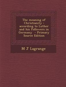 The Meaning of Christianity: According to Luther and His Followers in Germany di M. J. Lagrange edito da Nabu Press