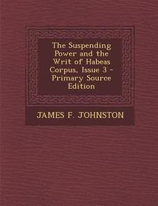The Suspending Power and the Writ of Habeas Corpus, Issue 3 di James F. Johnston edito da Nabu Press