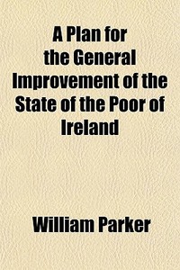 A Plan For The General Improvement Of The State Of The Poor Of Ireland di William Parker edito da General Books Llc